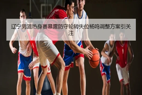 辽宁男篮热身赛暴露防守轮转失位杨鸣调整方案引关注