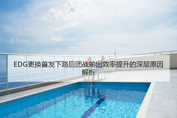 EDG更换首发下路后团战输出效率提升的深层原因解析