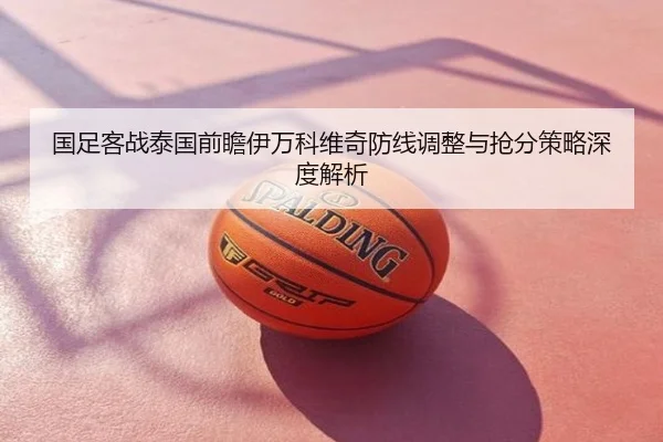 国足客战泰国前瞻伊万科维奇防线调整与抢分策略深度解析