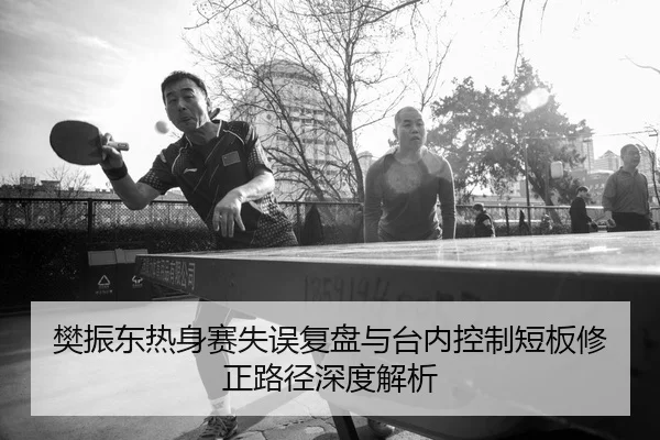樊振东热身赛失误复盘与台内控制短板修正路径深度解析