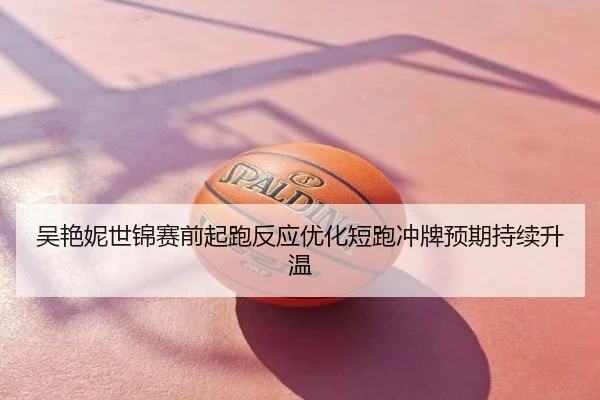 吴艳妮世锦赛前起跑反应优化短跑冲牌预期持续升温