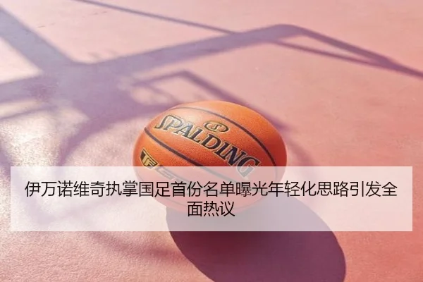 伊万诺维奇执掌国足首份名单曝光年轻化思路引发全面热议