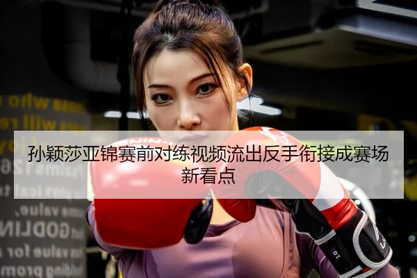 孙颖莎亚锦赛前对练视频流出反手衔接成赛场新看点