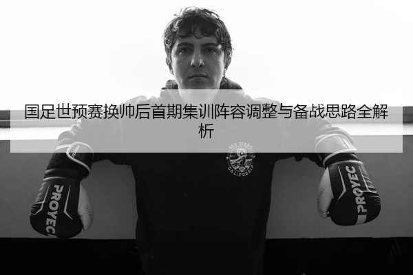 国足世预赛换帅后首期集训阵容调整与备战思路全解析